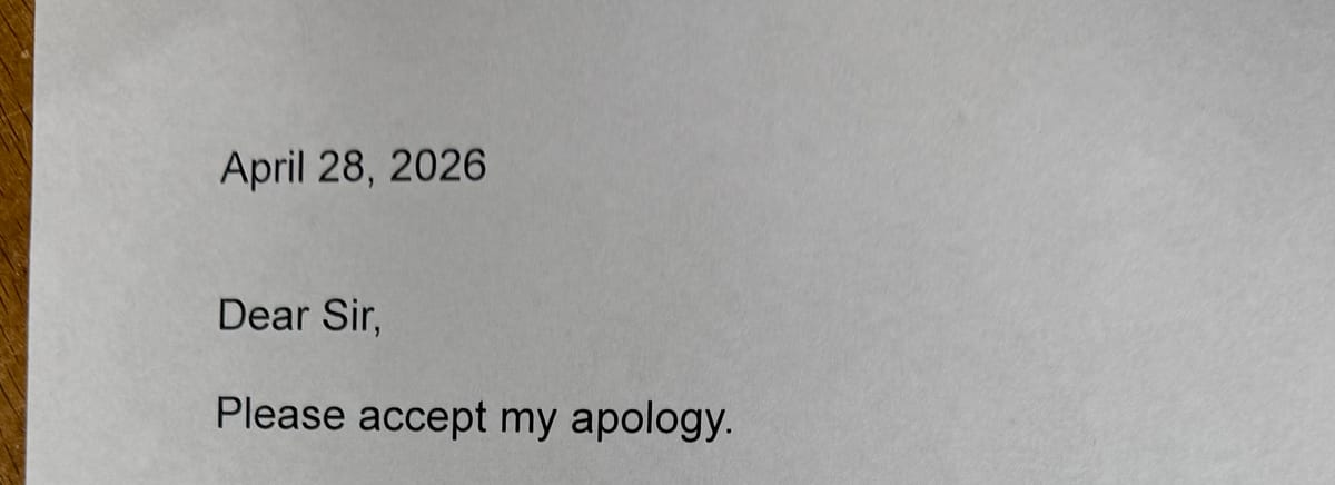 I needed to leave the apology note for him as much as I needed to do it for me. Image is a photo of the top of my apology note which says: "April 28, 2026 Dear Sir, Please accept my apology."